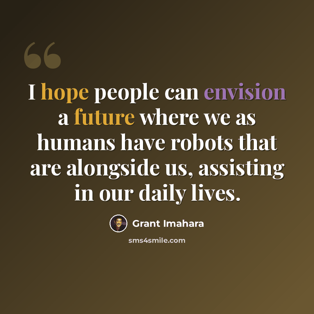 “I hope people can envision a future where we as humans have robots that are alongside us, assisting in our daily lives.” quote by Grant Imahara