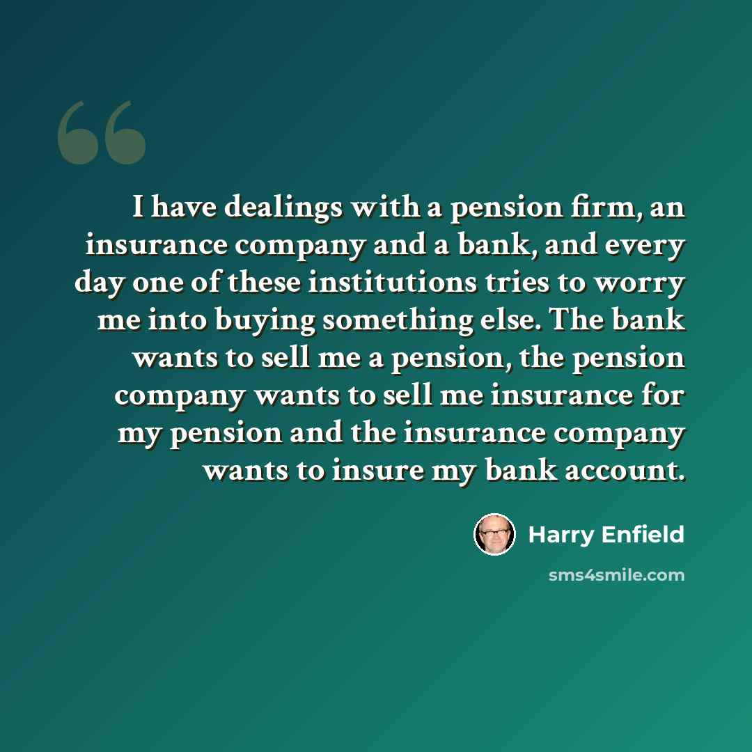 “I have dealings with a pension firm, an insurance company and a bank, and every day one of these institutions tries to worry me into buying something else. The bank wants to sell me a pension, the pension company wants to sell me insurance for my pension and the insurance company wants to insure…” quote by Harry Enfield