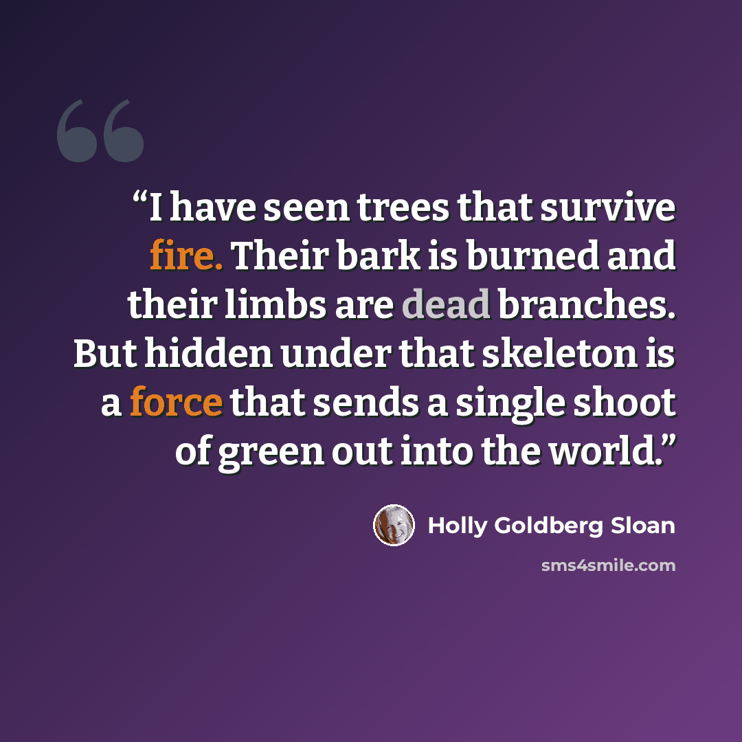 “I have seen trees that survive fire. Their bark is burned and their limbs are dead branches. But hidden under that skeleton is a force that sends a single shoot of green out into the world.” quote by Holly Goldberg Sloan