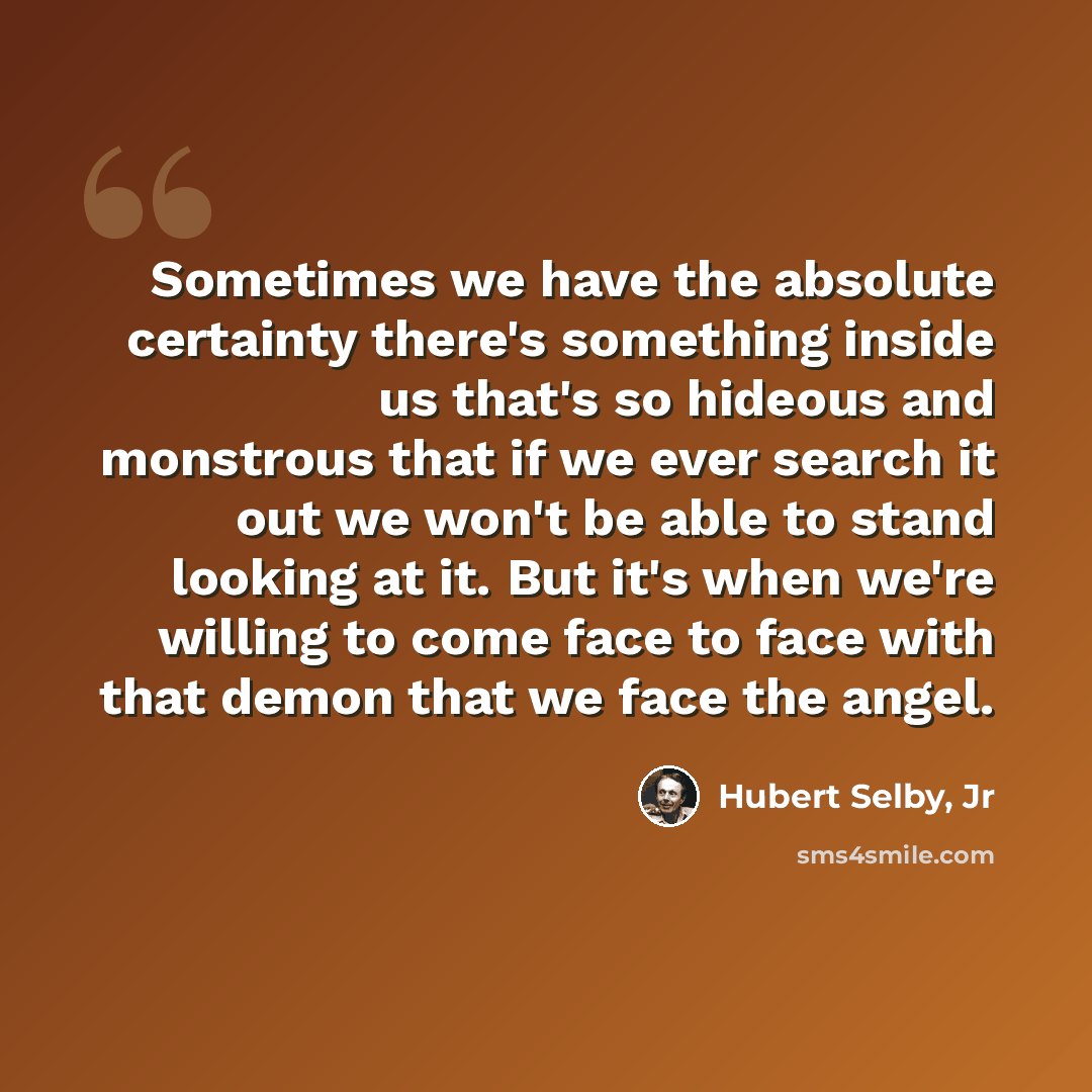 “Sometimes we have the absolute certainty there's something inside us that's so hideous and monstrous that if we ever search it out we won't be able to stand looking at it. But it's when we're willing to come face to face with that demon that we face the angel.” quote by Hubert Selby, Jr