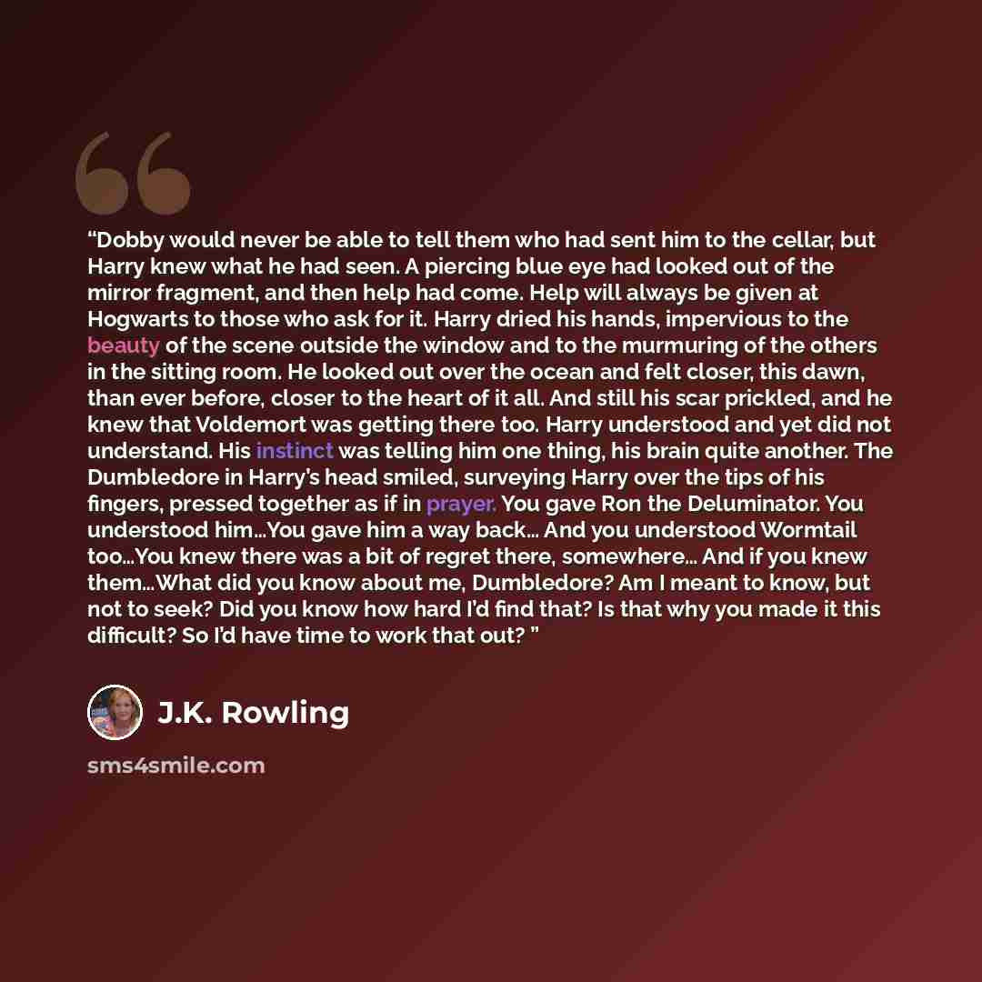 “Dobby would never be able to tell them who had sent him to the cellar, but Harry knew what he had seen. A piercing blue eye had looked out of the mirror fragment, and then help had come. Help will always be given at Hogwarts to those who ask for it. Harry dried his hands, impervious to the beauty…” quote by J.K. Rowling