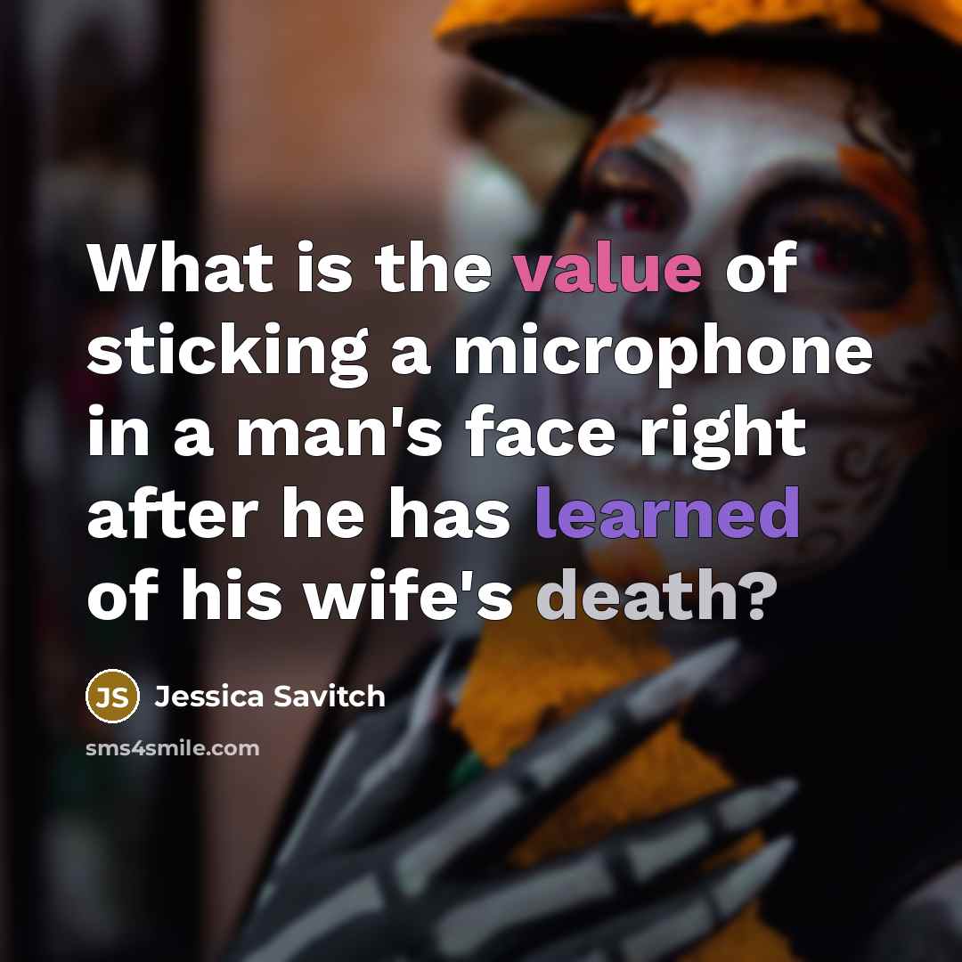 “What is the value of sticking a microphone in a man's face right after he has learned of his wife's death?” quote by Jessica Savitch