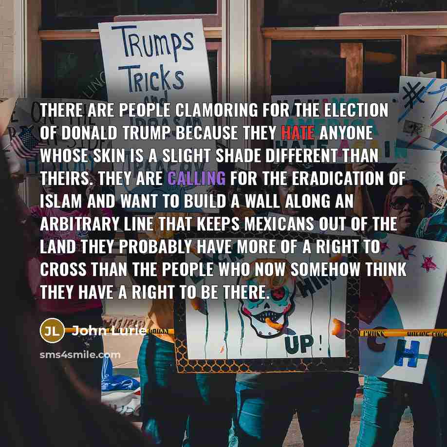“There are people clamoring for the election of Donald Trump because they hate anyone whose skin is a slight shade different than theirs. They are calling for the eradication of Islam and want to build a wall along an arbitrary line that keeps Mexicans out of the land they probably have more of a…” quote by John Lurie