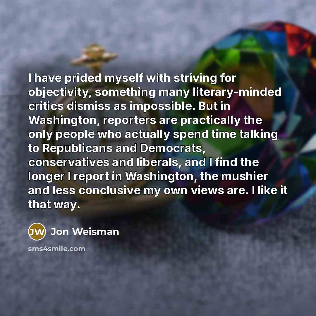 “I have prided myself with striving for objectivity, something many literary-minded critics dismiss as impossible. But in Washington, reporters are practically the only people who actually spend time talking to Republicans and Democrats, conservatives and liberals, and I find the longer I report in…” quote by Jon Weisman
