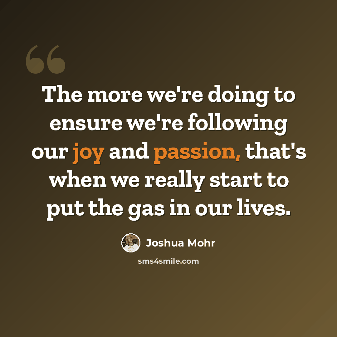 “The more we're doing to ensure we're following our joy and passion, that's when we really start to put the gas in our lives.” quote by Joshua Mohr