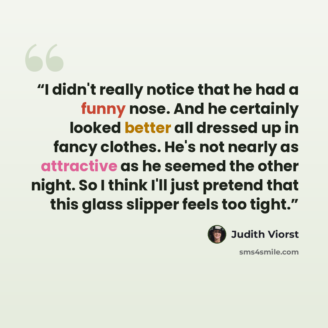 “I didn't really notice that he had a funny nose. And he certainly looked better all dressed up in fancy clothes. He's not nearly as attractive as he seemed the other night. So I think I'll just pretend that this glass slipper feels too tight.” quote by Judith Viorst