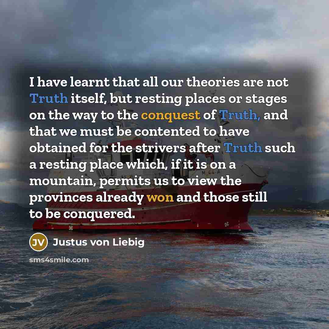 “I have learnt that all our theories are not Truth itself, but resting places or stages on the way to the conquest of Truth, and that we must be contented to have obtained for the strivers after Truth such a resting place which, if it is on a mountain, permits us to view the provinces already won…” quote by Justus von Liebig