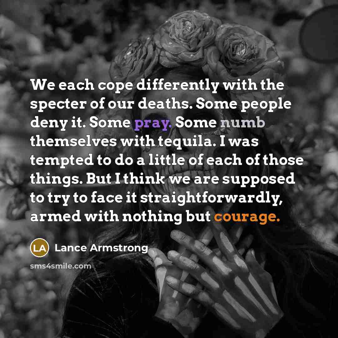 “We each cope differently with the specter of our deaths. Some people deny it. Some pray. Some numb themselves with tequila. I was tempted to do a little of each of those things. But I think we are supposed to try to face it straightforwardly, armed with nothing but courage.” quote by Lance Armstrong