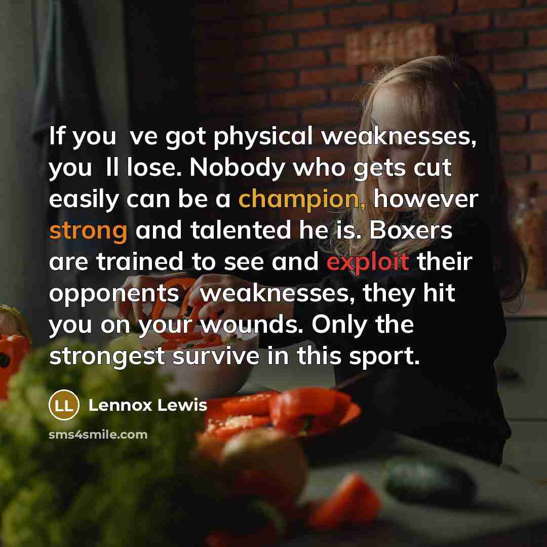“If youve got physical weaknesses, youll lose. Nobody who gets cut easily can be a champion, however strong and talented he is. Boxers are trained to see and exploit their opponents weaknesses, they hit you on your wounds. Only the strongest survive in this sport.” quote by Lennox Lewis