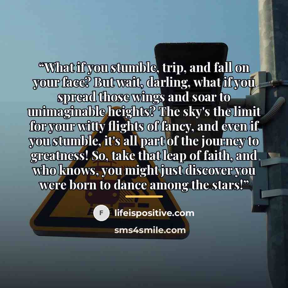 “What if you stumble, trip, and fall on your face? But wait, darling, what if you spread those wings and soar to unimaginable heights? The sky's the limit for your witty flights of fancy, and even if you stumble, it's all part of the journey to greatness! So, take that leap of faith, and who knows…” quote by lifeispositive.com