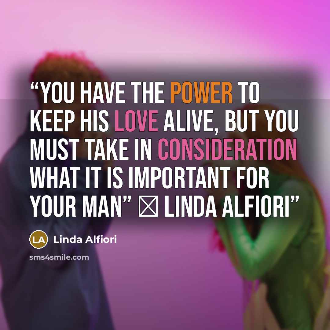 “YOU HAVE THE POWER TO KEEP HIS LOVE ALIVE, BUT YOU MUST TAKE IN CONSIDERATION WHAT IT IS IMPORTANT FOR YOUR MAN” ― Linda Alfiori” quote by Linda Alfiori