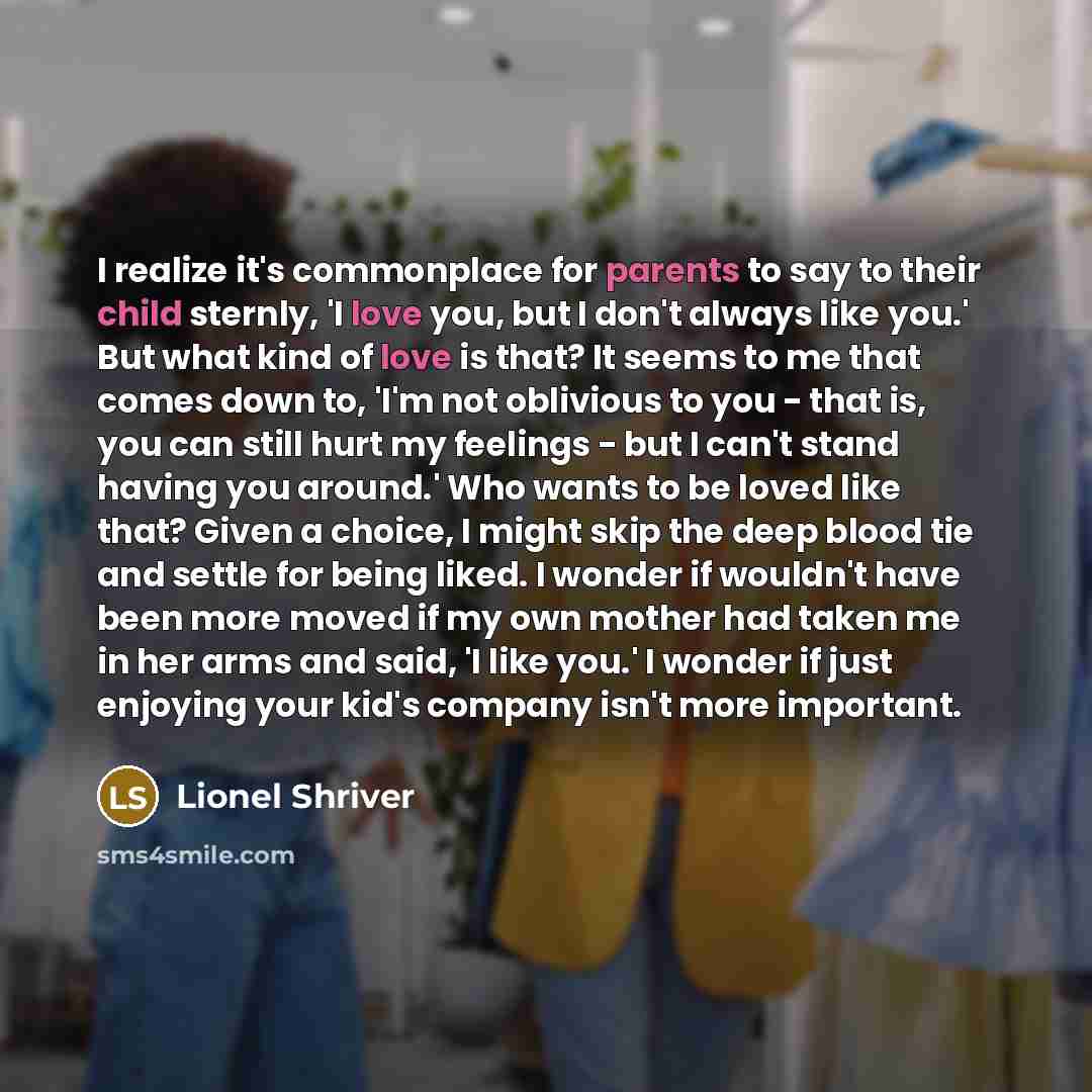 “I realize it's commonplace for parents to say to their child sternly, 'I love you, but I don't always like you.' But what kind of love is that? It seems to me that comes down to, 'I'm not oblivious to you - that is, you can still hurt my feelings - but I can't stand having you around.' Who wants…” quote by Lionel Shriver
