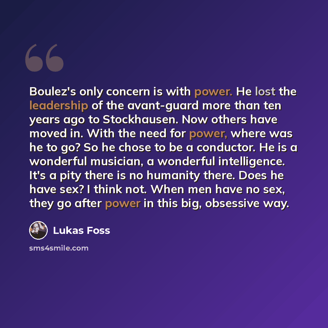 “Boulez's only concern is with power. He lost the leadership of the avant-guard more than ten years ago to Stockhausen. Now others have moved in. With the need for power, where was he to go? So he chose to be a conductor. He is a wonderful musician, a wonderful intelligence. It's a pity there is no…” quote by Lukas Foss