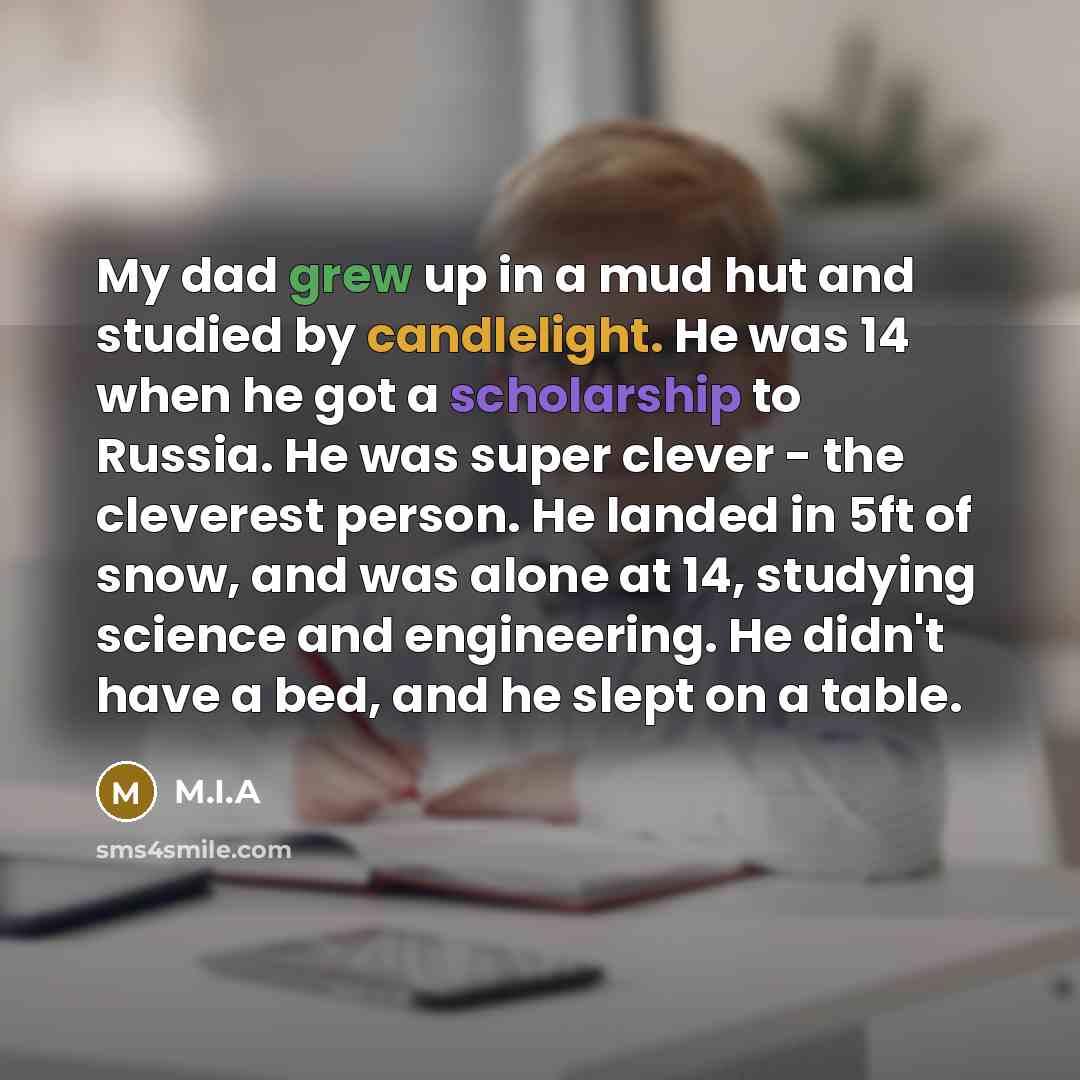 “My dad grew up in a mud hut and studied by candlelight. He was 14 when he got a scholarship to Russia. He was super clever - the cleverest person. He landed in 5ft of snow, and was alone at 14, studying science and engineering. He didn't have a bed, and he slept on a table.” quote by M.I.A