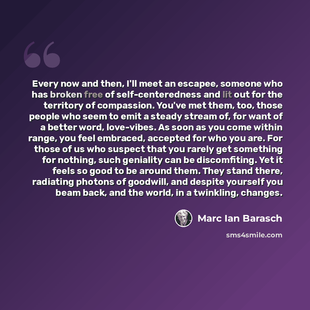 “Every now and then, I'll meet an escapee, someone who has broken free of self-centeredness and lit out for the territory of compassion. You've met them, too, those people who seem to emit a steady stream of, for want of a better word, love-vibes. As soon as you come within range, you feel…” quote by Marc Ian Barasch