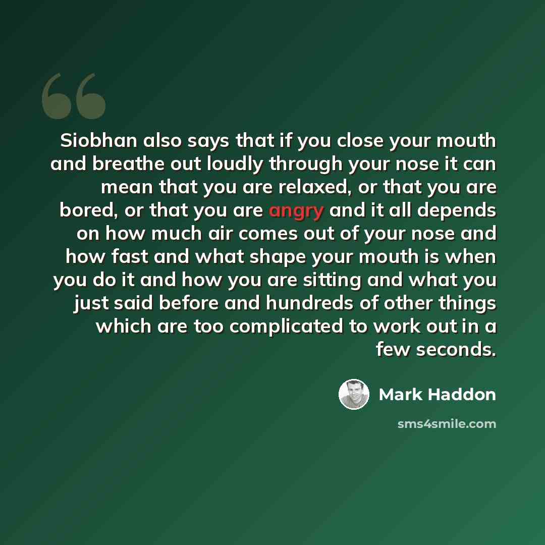 “Siobhan also says that if you close your mouth and breathe out loudly through your nose it can mean that you are relaxed, or that you are bored, or that you are angry and it all depends on how much air comes out of your nose and how fast and what shape your mouth is when you do it and how you are…” quote by Mark Haddon