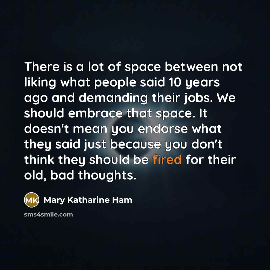 “There is a lot of space between not liking what people said 10 years ago and demanding their jobs. We should embrace that space. It doesn't mean you endorse what they said just because you don't think they should be fired for their old, bad thoughts.” quote by Mary Katharine Ham