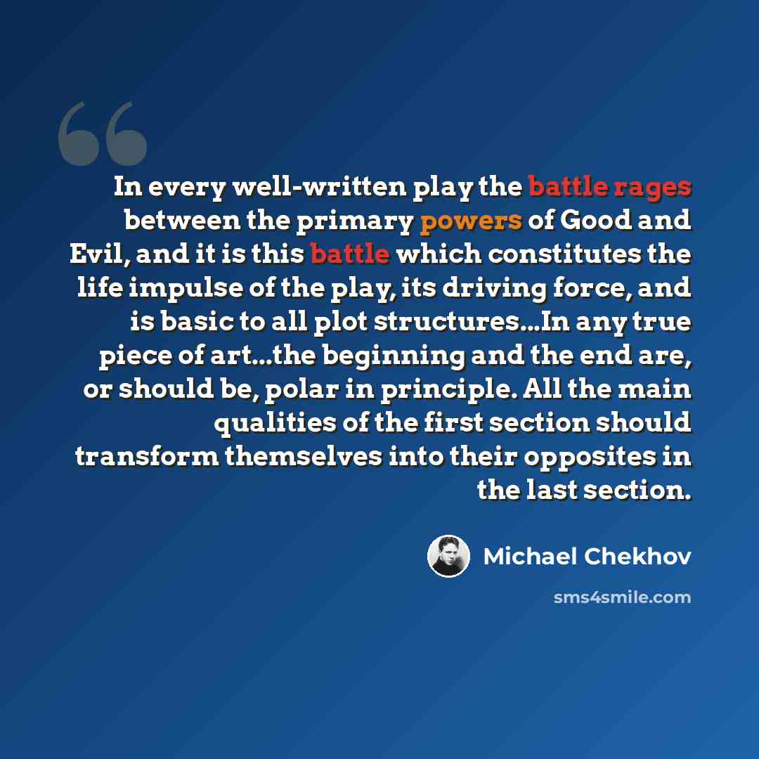 “In every well-written play the battle rages between the primary powers of Good and Evil, and it is this battle which constitutes the life impulse of the play, its driving force, and is basic to all plot structures...In any true piece of art...the beginning and the end are, or should be, polar in…” quote by Michael Chekhov