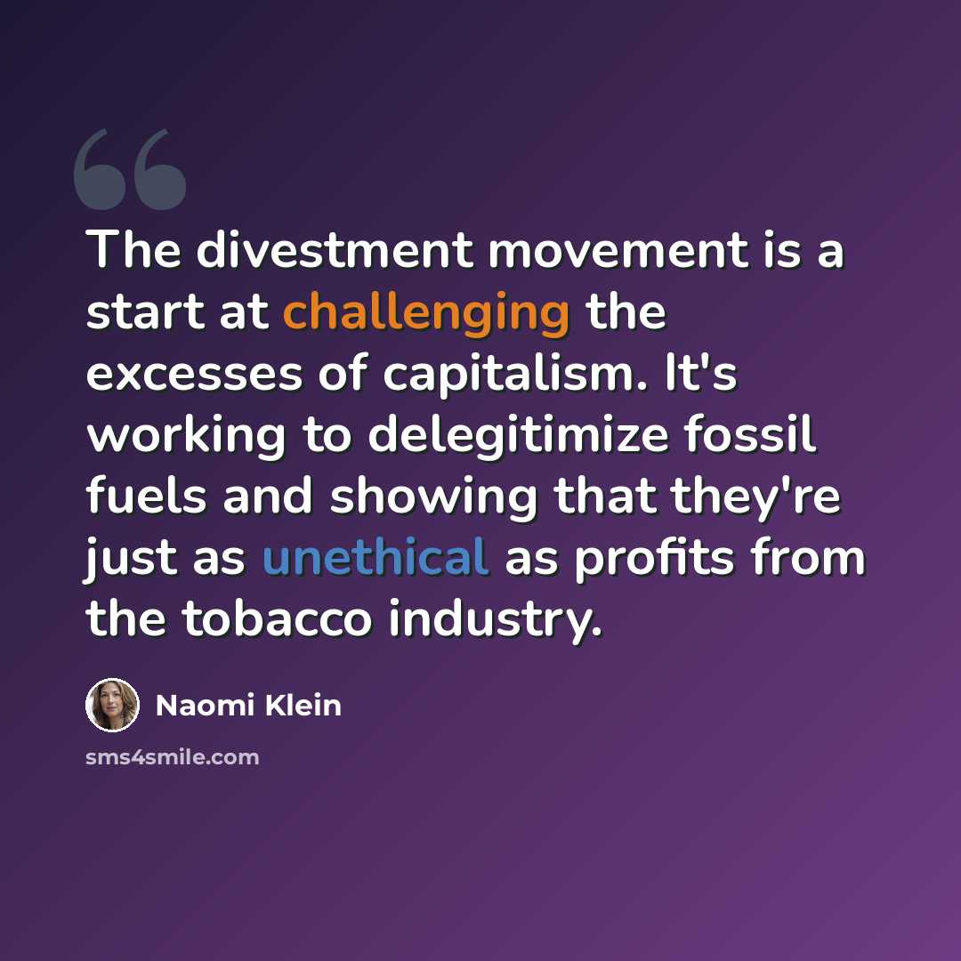 “The divestment movement is a start at challenging the excesses of capitalism. It's working to delegitimize fossil fuels and showing that they're just as unethical as profits from the tobacco industry.” quote by Naomi Klein