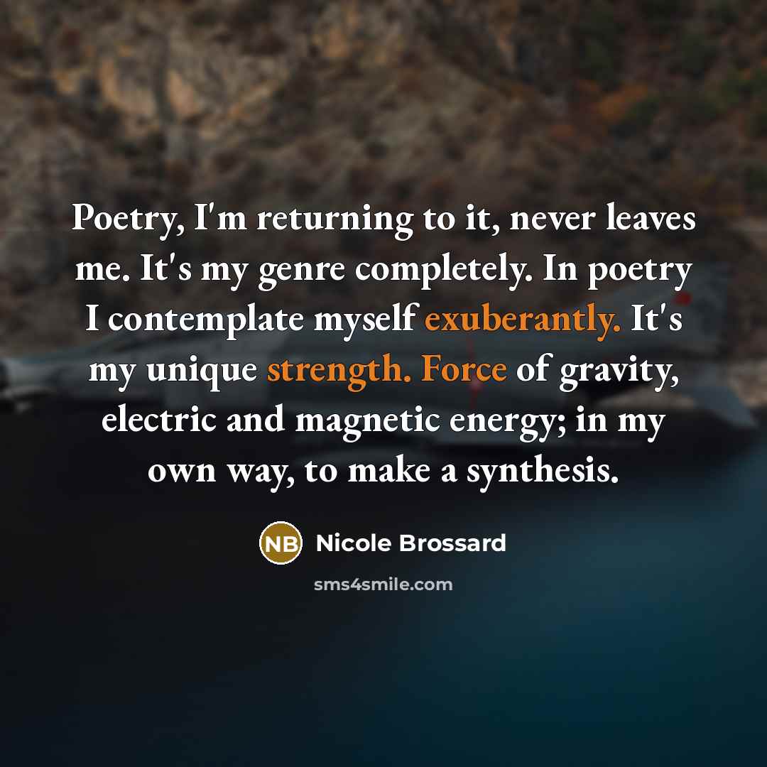 “Poetry, I'm returning to it, never leaves me. It's my genre completely. In poetry I contemplate myself exuberantly. It's my unique strength. Force of gravity, electric and magnetic energy; in my own way, to make a synthesis.” quote by Nicole Brossard