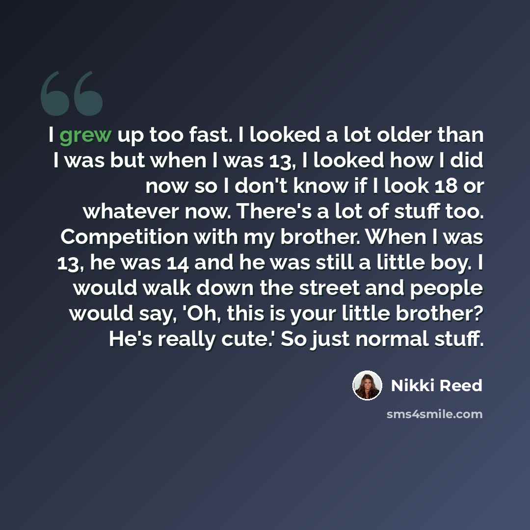 “I grew up too fast. I looked a lot older than I was but when I was 13, I looked how I did now so I don't know if I look 18 or whatever now. There's a lot of stuff too. Competition with my brother. When I was 13, he was 14 and he was still a little boy. I would walk down the street and people would…” quote by Nikki Reed