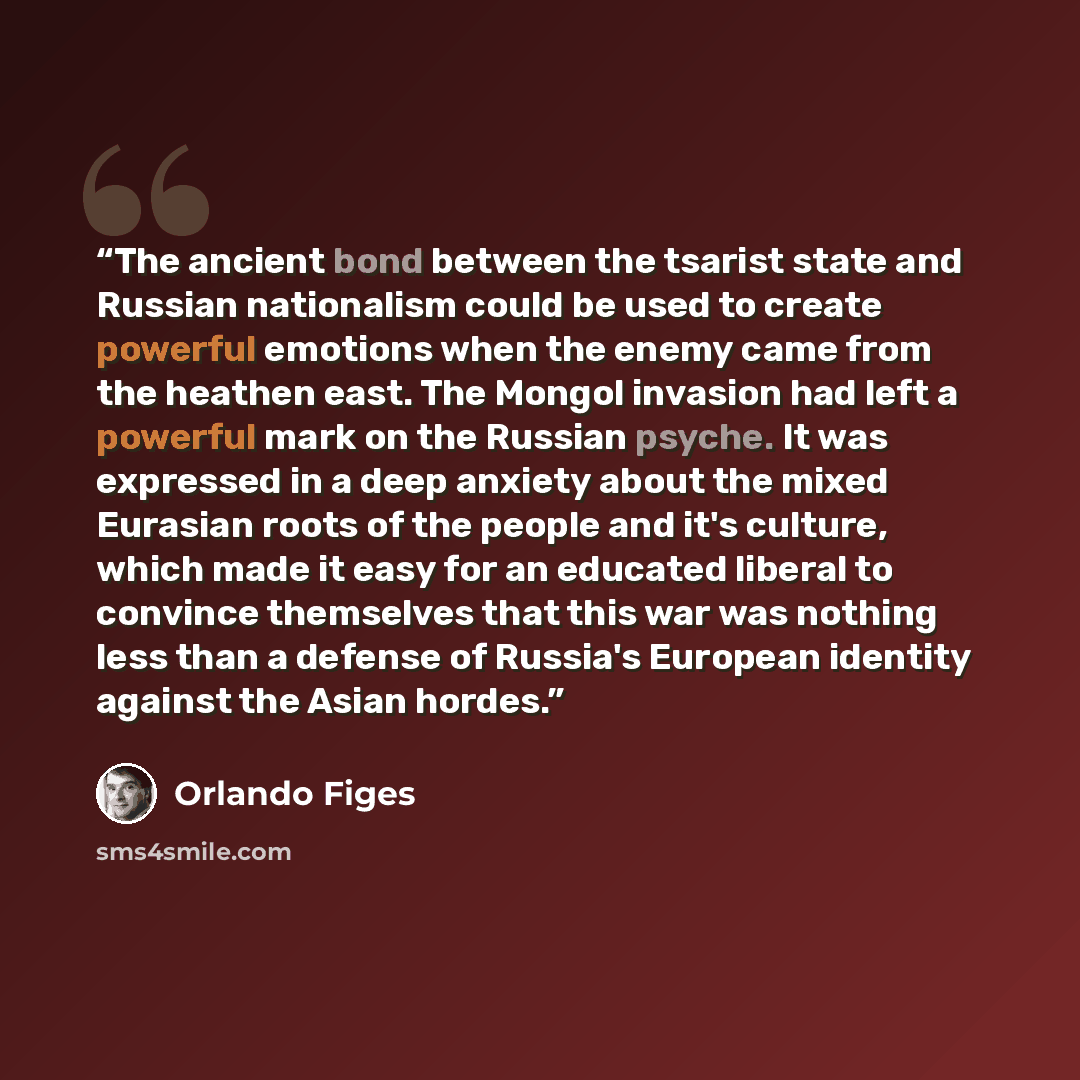“The ancient bond between the tsarist state and Russian nationalism could be used to create powerful emotions when the enemy came from the heathen east. The Mongol invasion had left a powerful mark on the Russian psyche. It was expressed in a deep anxiety about the mixed Eurasian roots of the…” quote by Orlando Figes