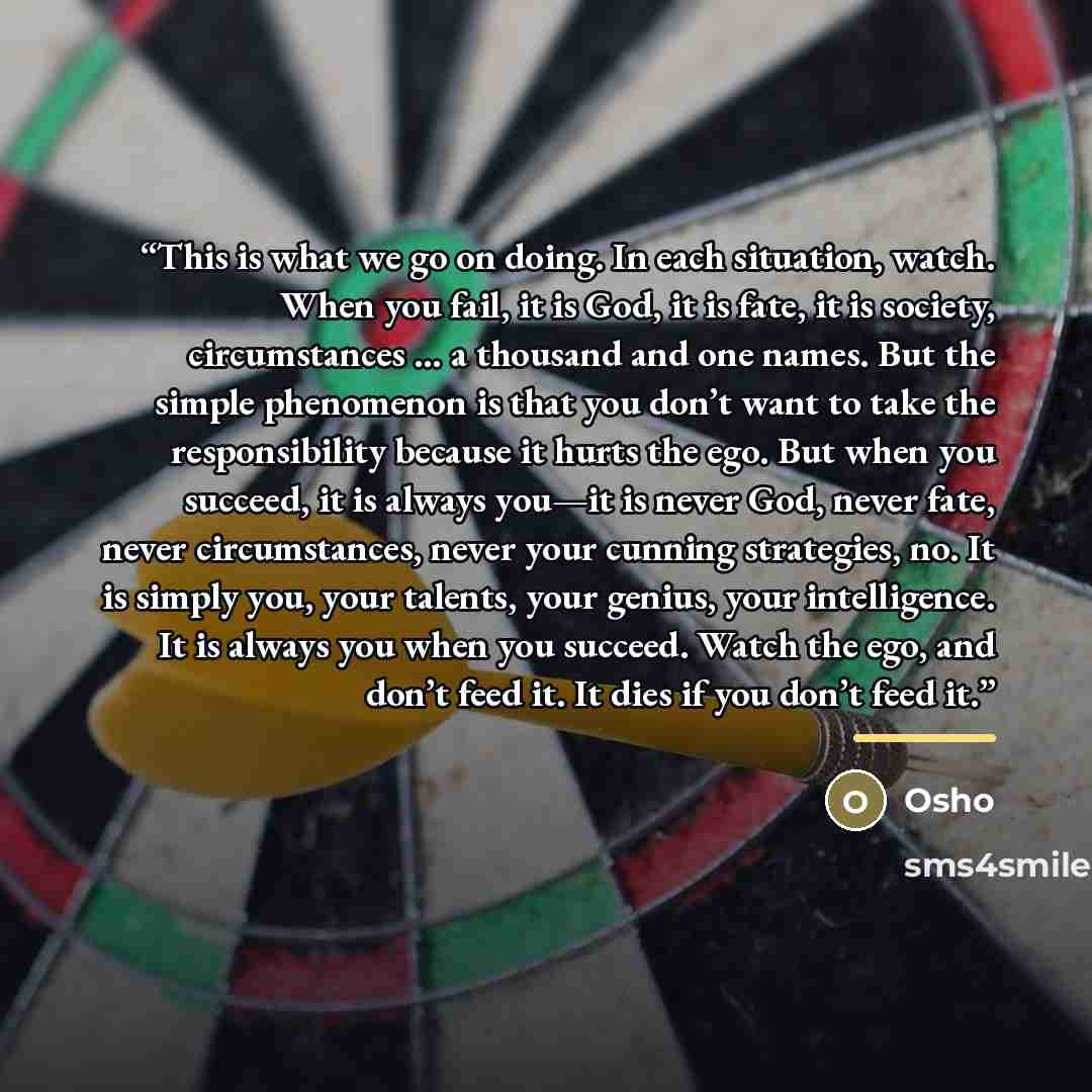 “This is what we go on doing. In each situation, watch. When you fail, it is God, it is fate, it is society, circumstances … a thousand and one names. But the simple phenomenon is that you don’t want to take the responsibility because it hurts the ego. But when you succeed, it is always you—it is…” quote by Osho