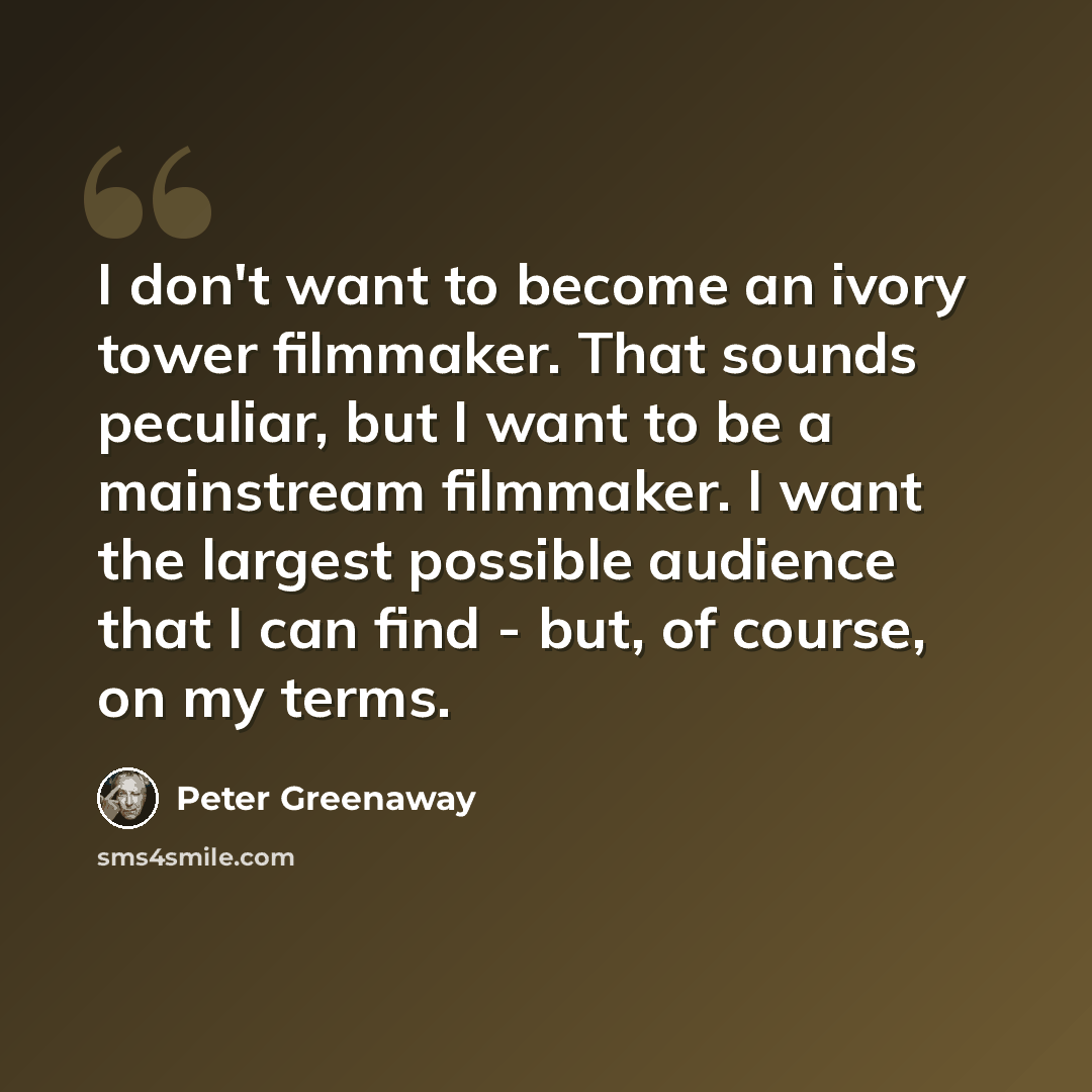“I don't want to become an ivory tower filmmaker. That sounds peculiar, but I want to be a mainstream filmmaker. I want the largest possible audience that I can find - but, of course, on my terms.” quote by Peter Greenaway