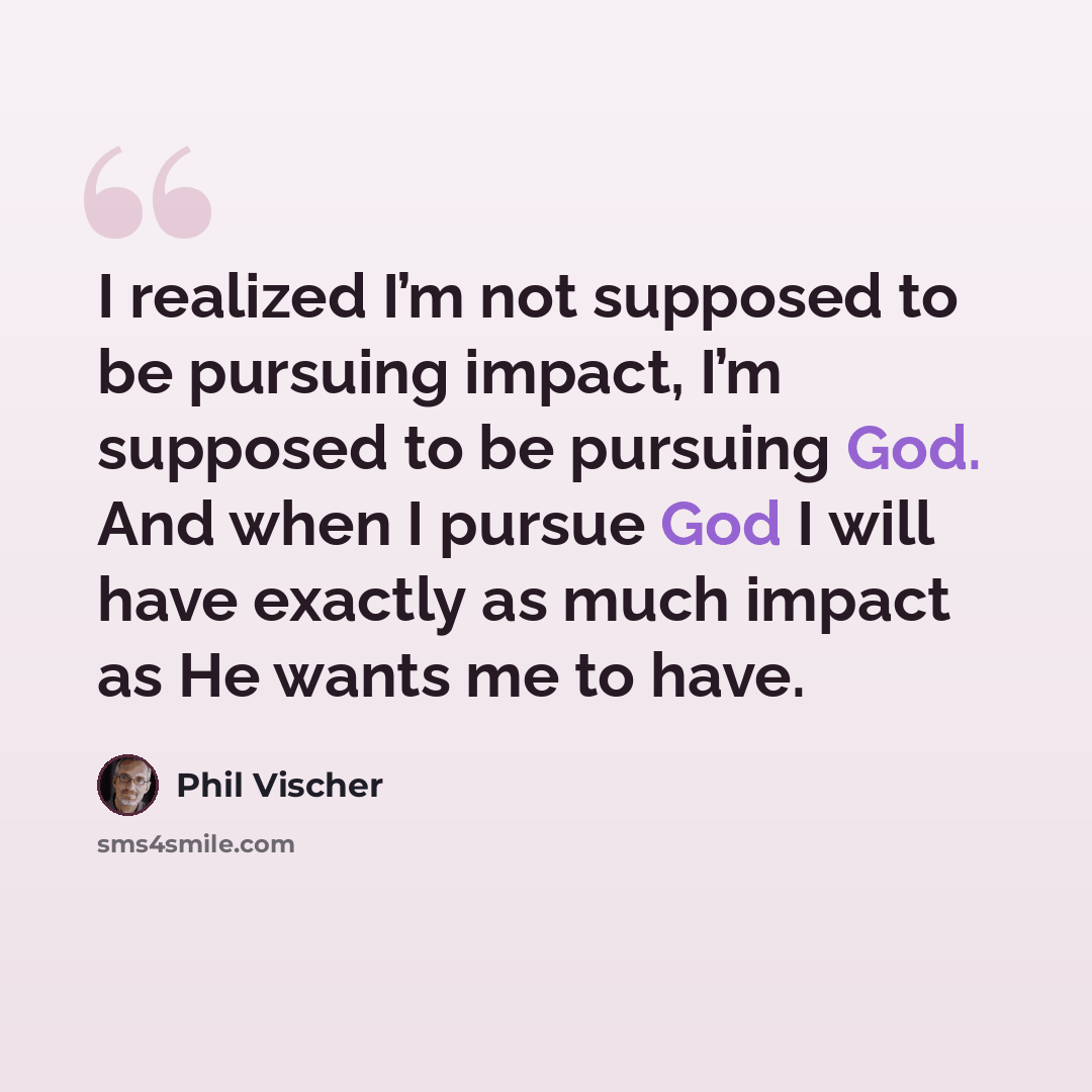 “I realized I’m not supposed to be pursuing impact, I’m supposed to be pursuing God. And when I pursue God I will have exactly as much impact as He wants me to have.” quote by Phil Vischer