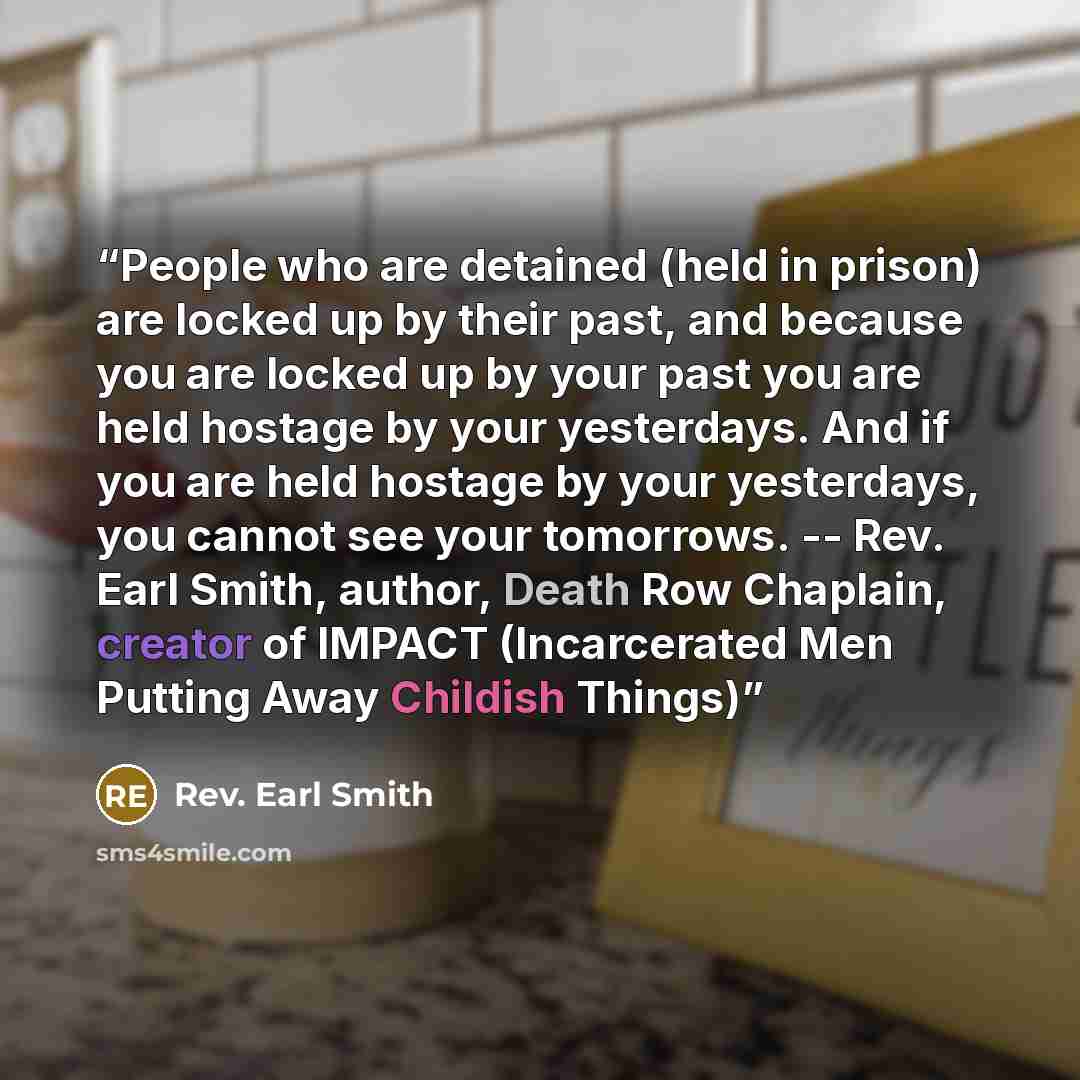 “People who are detained (held in prison) are locked up by their past, and because you are locked up by your past you are held hostage by your yesterdays. And if you are held hostage by your yesterdays, you cannot see your tomorrows. -- Rev. Earl Smith, author, Death Row Chaplain, creator of IMPACT…” quote by Rev. Earl Smith