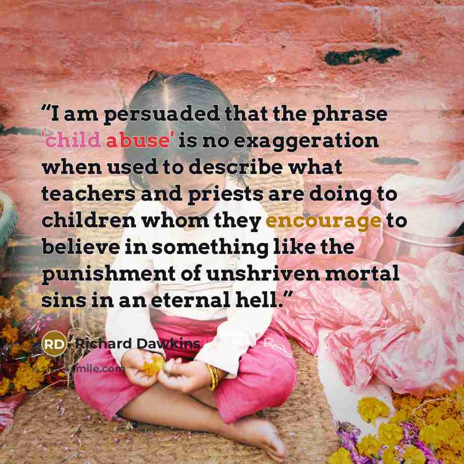 “I am persuaded that the phrase 'child abuse' is no exaggeration when used to describe what teachers and priests are doing to children whom they encourage to believe in something like the punishment of unshriven mortal sins in an eternal hell.” quote by Richard Dawkins