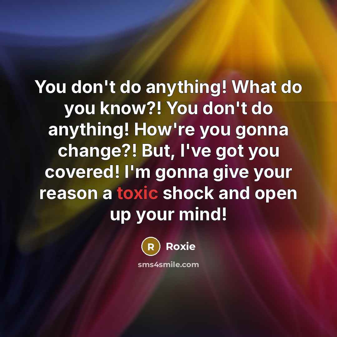 “You don't do anything! What do you know?! You don't do anything! How're you gonna change?! But, I've got you covered! I'm gonna give your reason a toxic shock and open up your mind!” quote by Roxie
