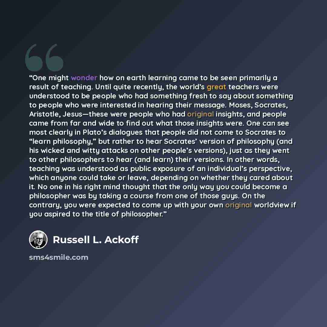 “One might wonder how on earth learning came to be seen primarily a result of teaching. Until quite recently, the world’s great teachers were understood to be people who had something fresh to say about something to people who were interested in hearing their message. Moses, Socrates, Aristotle…” quote by Russell L. Ackoff