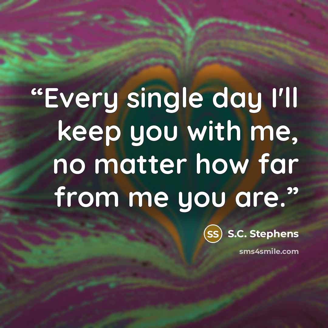“Every single day I'll keep you with me, no matter how far from me you are.” quote by S.C. Stephens