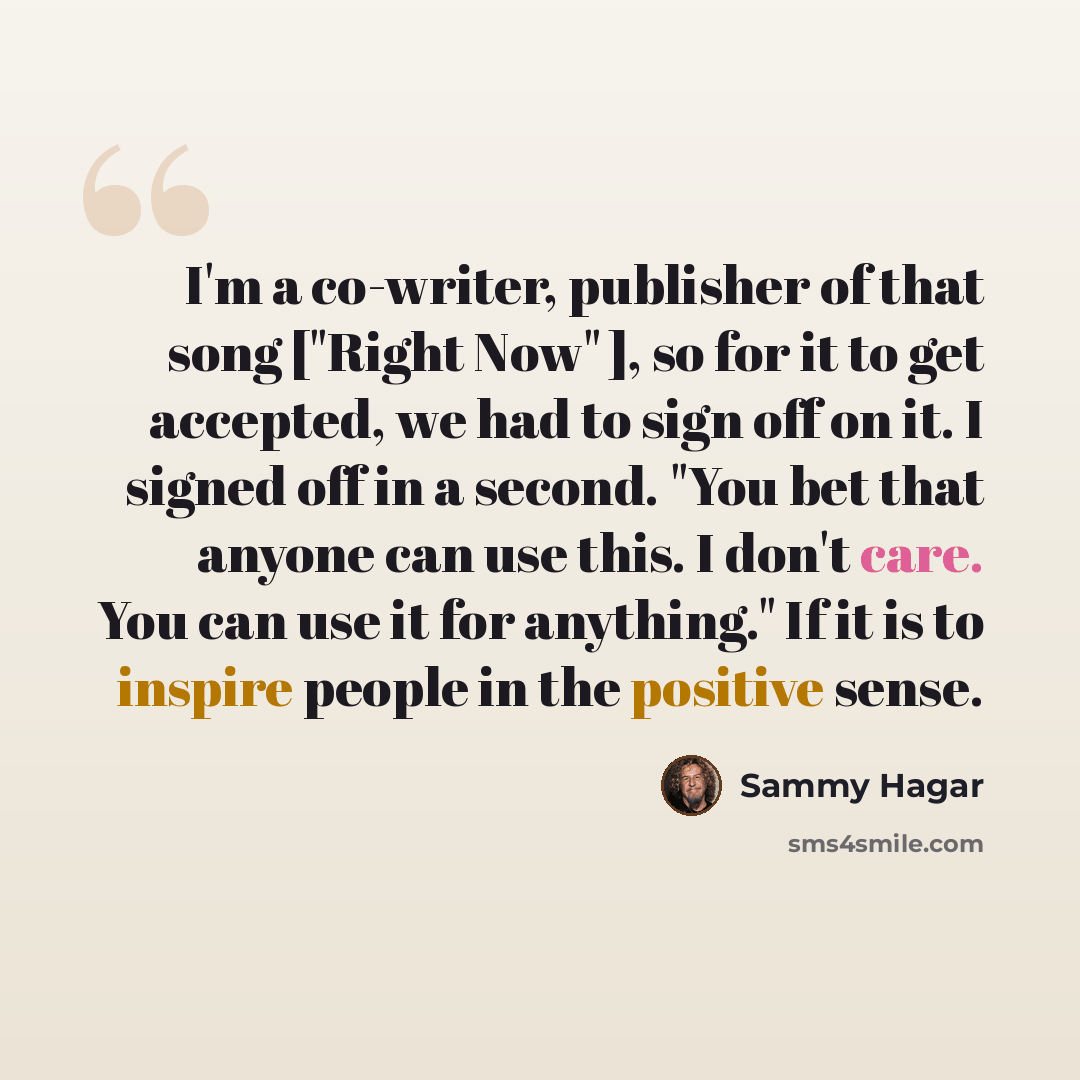 “I'm a co-writer, publisher of that song ["Right Now" ], so for it to get accepted, we had to sign off on it. I signed off in a second. "You bet that anyone can use this. I don't care. You can use it for anything." If it is to inspire people in the positive sense.” quote by Sammy Hagar