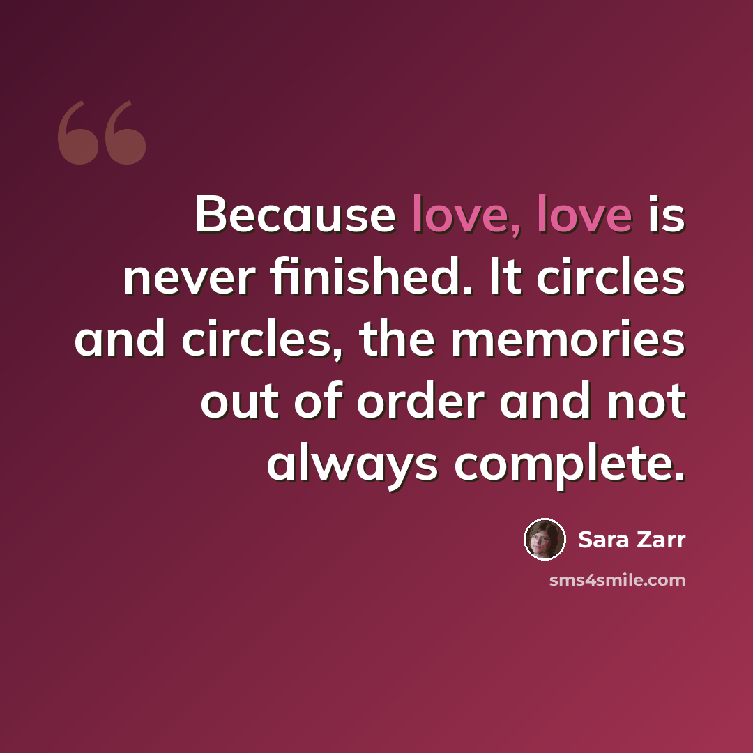 “Because love, love is never finished. It circles and circles, the memories out of order and not always complete.” quote by Sara Zarr
