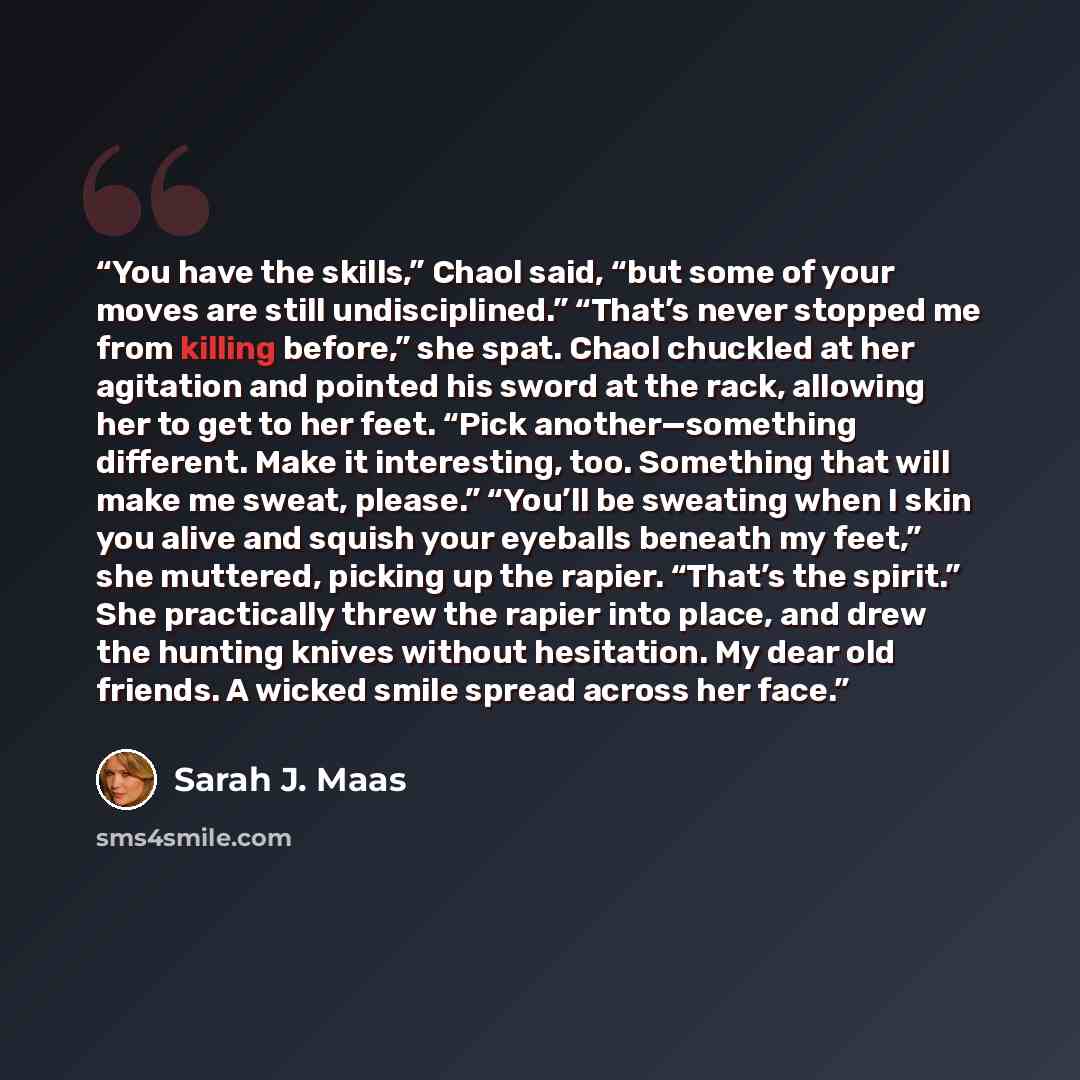 “You have the skills,” Chaol said, “but some of your moves are still undisciplined.” “That’s never stopped me from killing before,” she spat. Chaol chuckled at her agitation and pointed his sword at the rack, allowing her to get to her feet. “Pick another—something different. Make it interesting…” quote by Sarah J. Maas