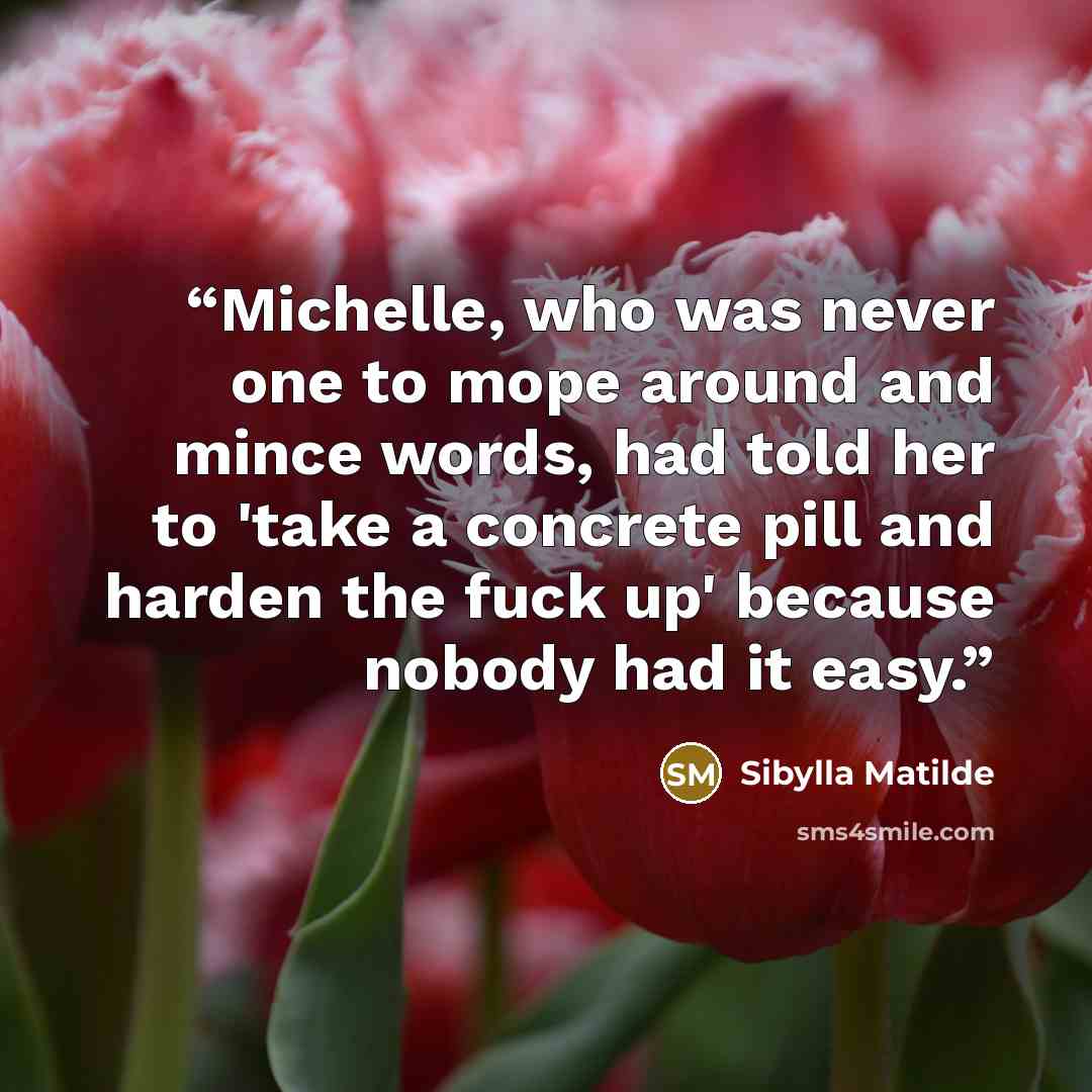 “Michelle, who was never one to mope around and mince words, had told her to 'take a concrete pill and harden the fuck up' because nobody had it easy.” quote by Sibylla Matilde