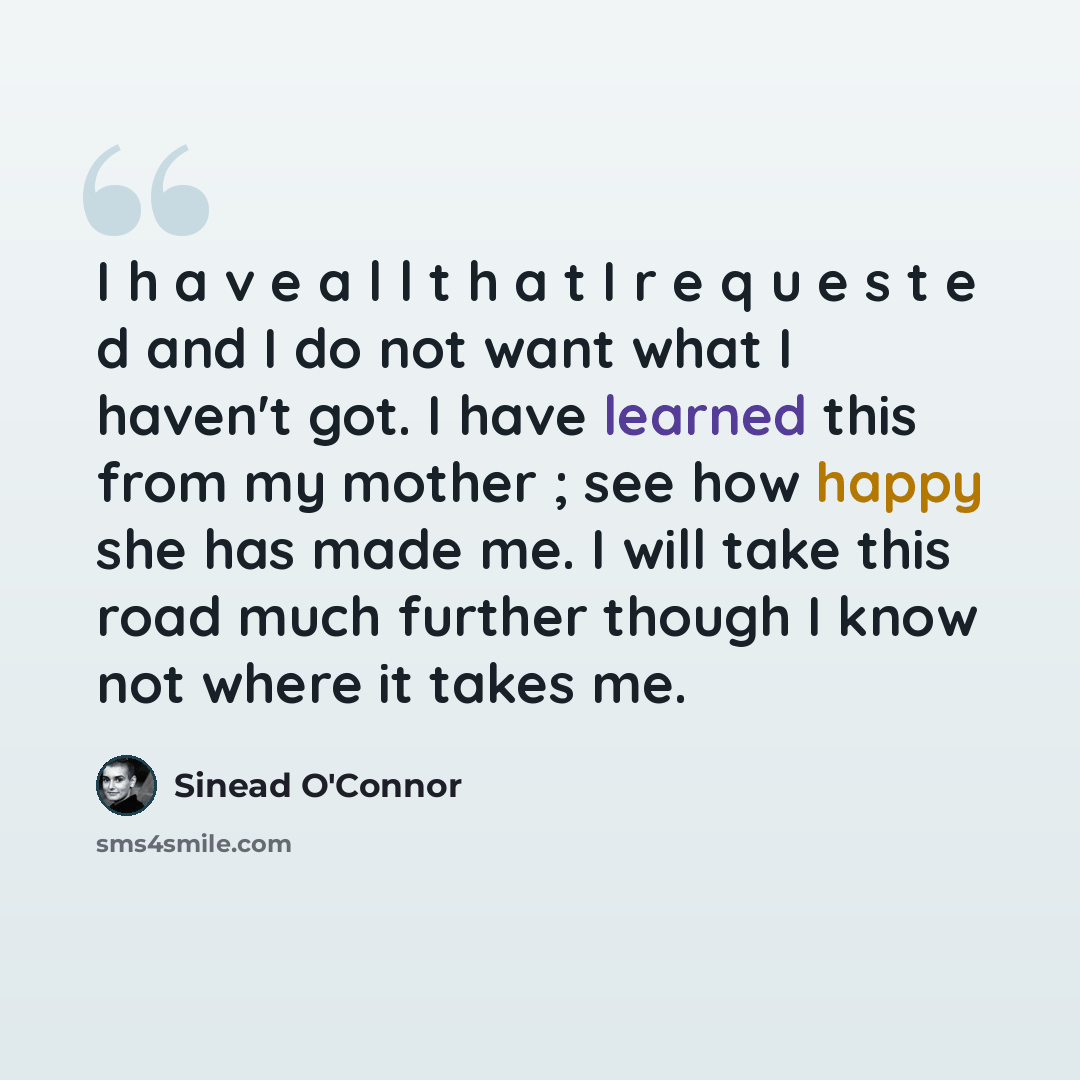 “I h a v e a l l t h a t I r e q u e s t e d and I do not want what I haven't got. I have learned this from my mother ; see how happy she has made me. I will take this road much further though I know not where it takes me.” quote by Sinead O'Connor