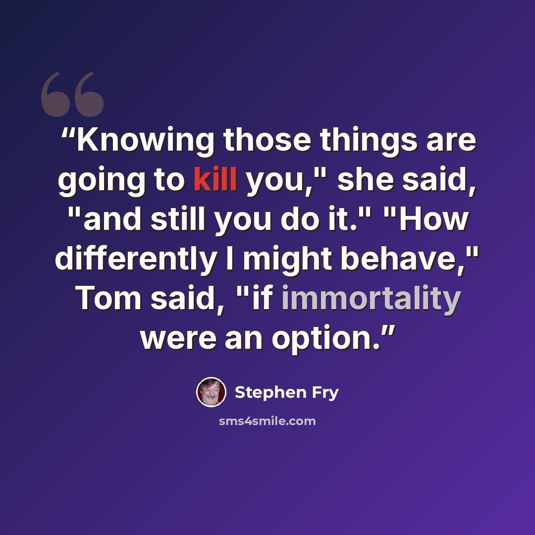 “Knowing those things are going to kill you," she said, "and still you do it." "How differently I might behave," Tom said, "if immortality were an option.” quote by Stephen Fry