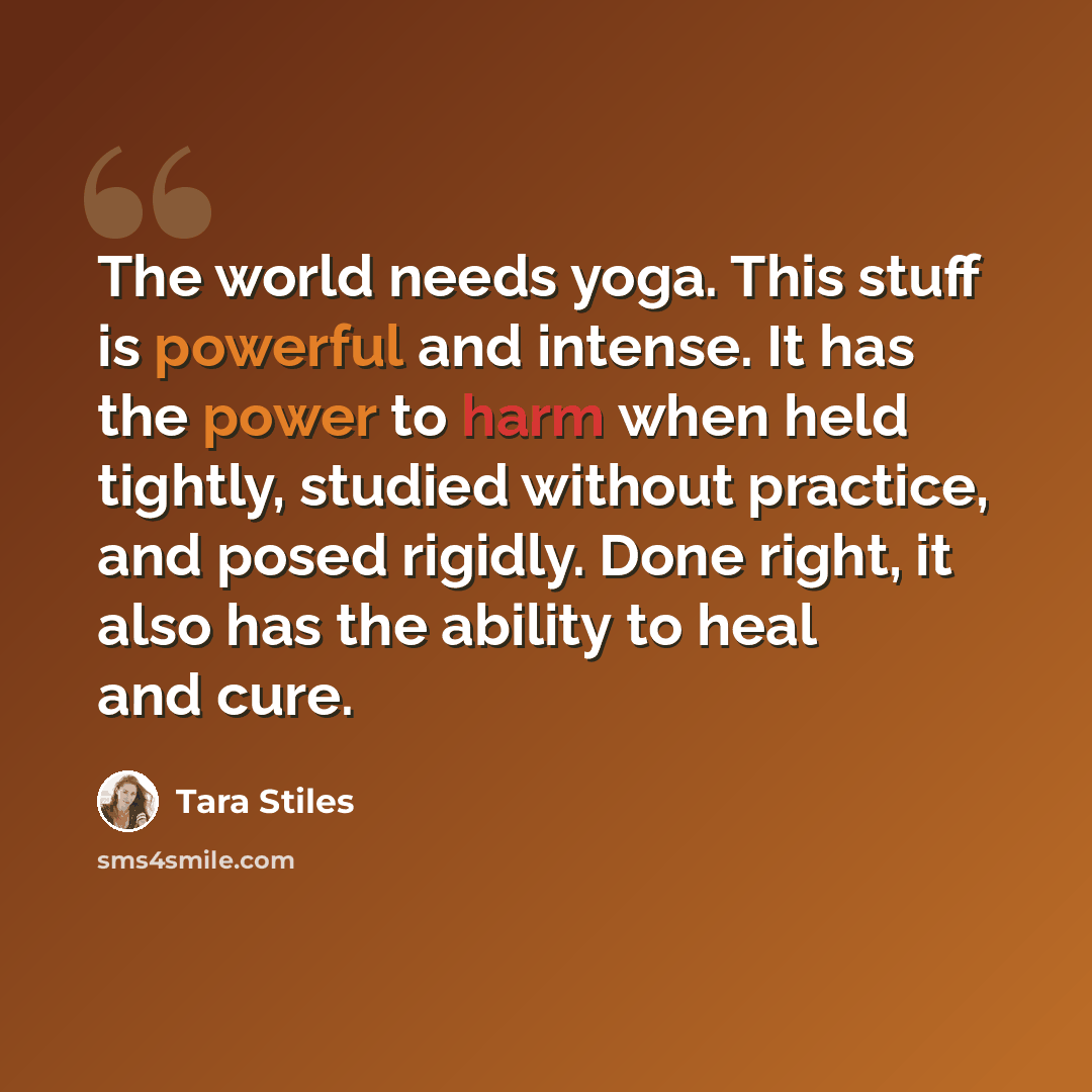 “The world needs yoga. This stuff is powerful and intense. It has the power to harm when held tightly, studied without practice, and posed rigidly. Done right, it also has the ability to heal and cure.” quote by Tara Stiles