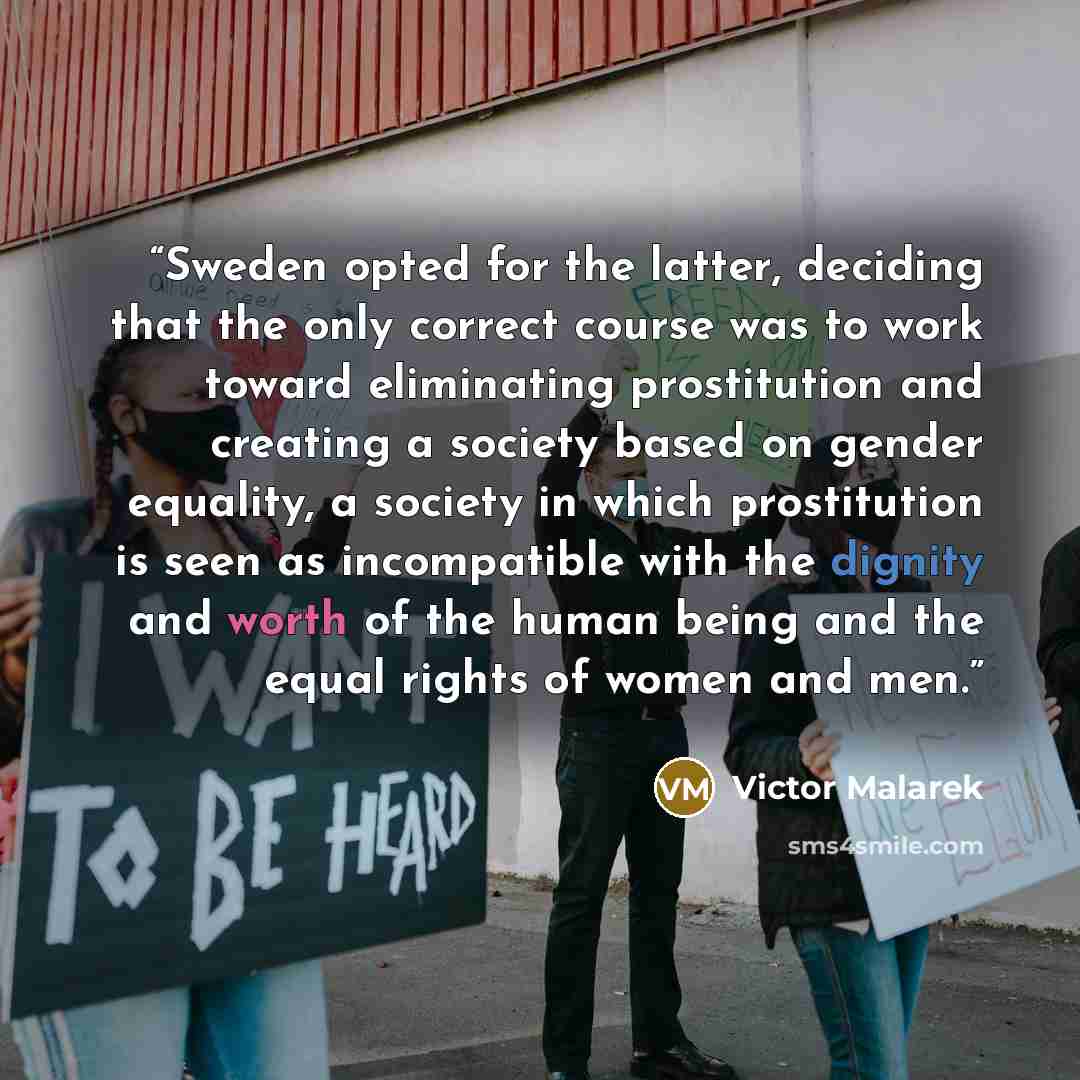 “Sweden opted for the latter, deciding that the only correct course was to work toward eliminating prostitution and creating a society based on gender equality, a society in which prostitution is seen as incompatible with the dignity and worth of the human being and the equal rights of women and men.” quote by Victor Malarek