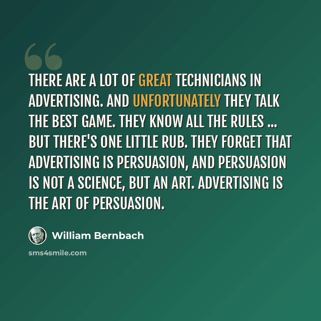 “There are a lot of great technicians in advertising. And unfortunately they talk the best game. They know all the rules ... but there's one little rub. They forget that advertising is persuasion, and persuasion is not a science, but an art. Advertising is the art of persuasion.” quote by William Bernbach