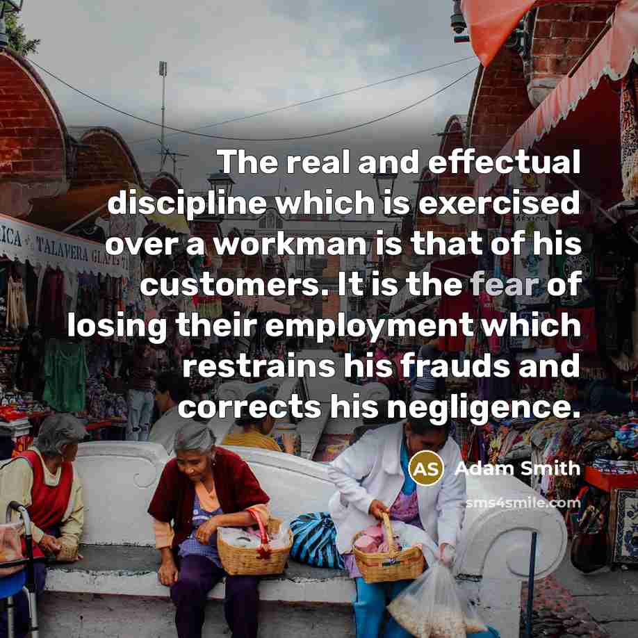 “The real and effectual discipline which is exercised over a workman is that of his customers. It is the fear of losing their employment which restrains his frauds and corrects his negligence.” quote by Adam Smith