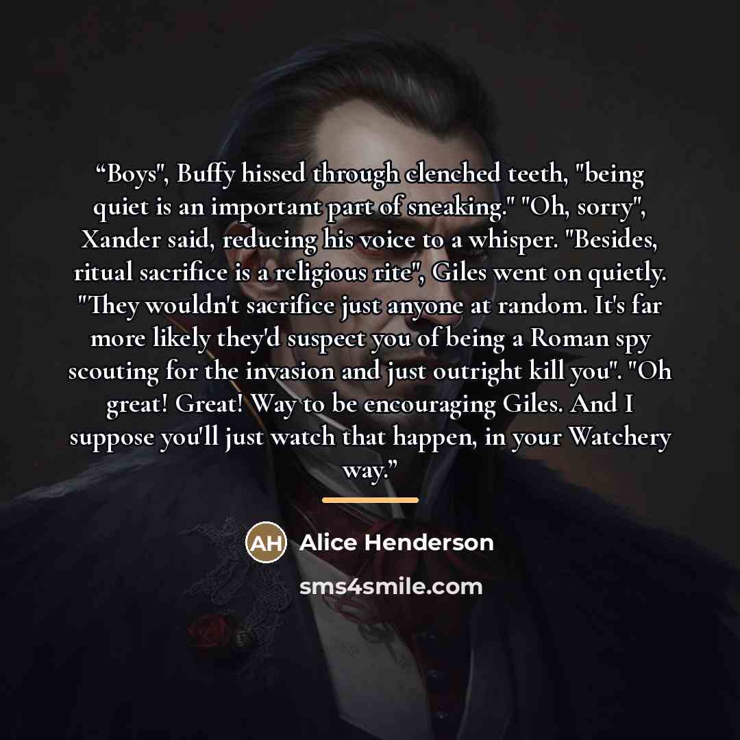 “Boys", Buffy hissed through clenched teeth, "being quiet is an important part of sneaking." "Oh, sorry", Xander said, reducing his voice to a whisper. "Besides, ritual sacrifice is a religious rite", Giles went on quietly. "They wouldn't sacrifice just anyone at random. It's far more likely they'd…” quote by Alice Henderson