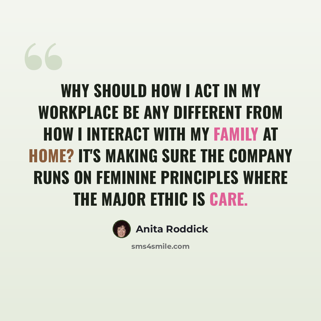 “Why should how I act in my workplace be any different from how I interact with my family at home? It's making sure the company runs on feminine principles where the major ethic is care.” quote by Anita Roddick