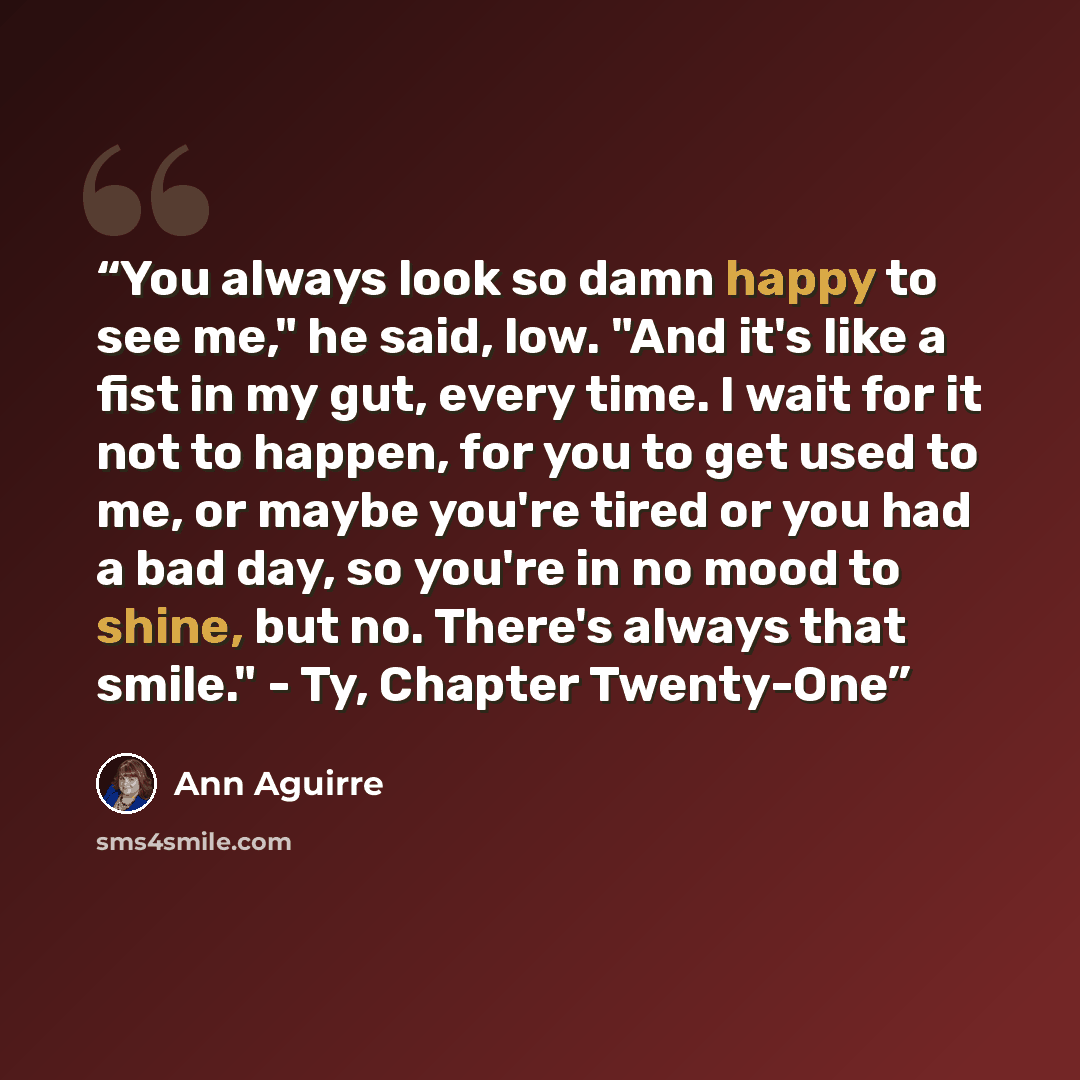 “You always look so damn happy to see me," he said, low. "And it's like a fist in my gut, every time. I wait for it not to happen, for you to get used to me, or maybe you're tired or you had a bad day, so you're in no mood to shine, but no. There's always that smile." - Ty, Chapter Twenty-One” quote by Ann Aguirre