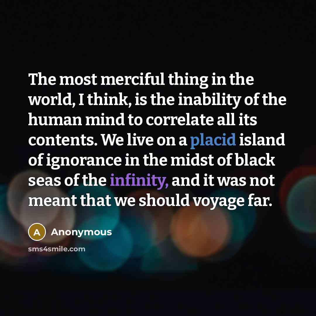“The most merciful thing in the world, I think, is the inability of the human mind to correlate all its contents. We live on a placid island of ignorance in the midst of black seas of the infinity, and it was not meant that we should voyage far.” quote by Anonymous