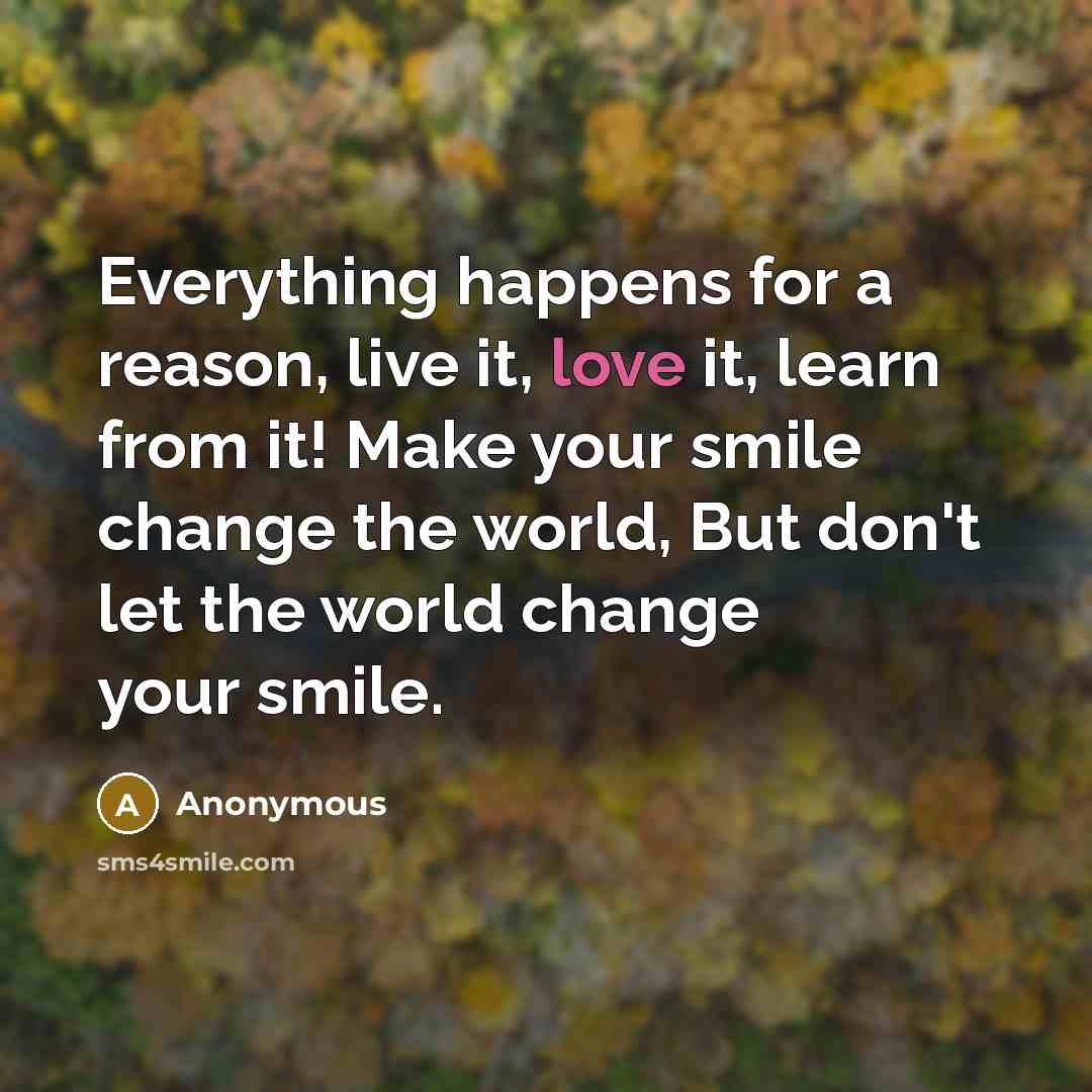 “Everything happens for a reason, live it, love it, learn from it! Make your smile change the world, But don't let the world change your smile.” quote by Anonymous