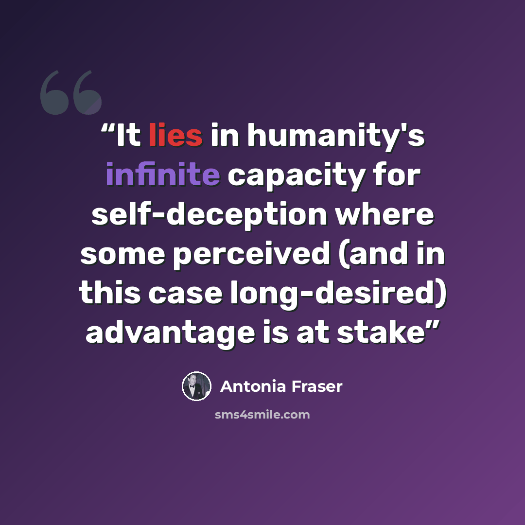 “It lies in humanity's infinite capacity for self-deception where some perceived (and in this case long-desired) advantage is at stake” quote by Antonia Fraser